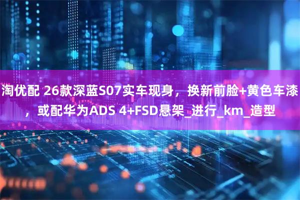 淘优配 26款深蓝S07实车现身，换新前脸+黄色车漆，或配华为ADS 4+FSD悬架_进行_km_造型