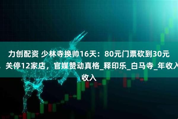 力创配资 少林寺换帅16天：80元门票砍到30元，关停12家店，官媒赞动真格_释印乐_白马寺_年收入