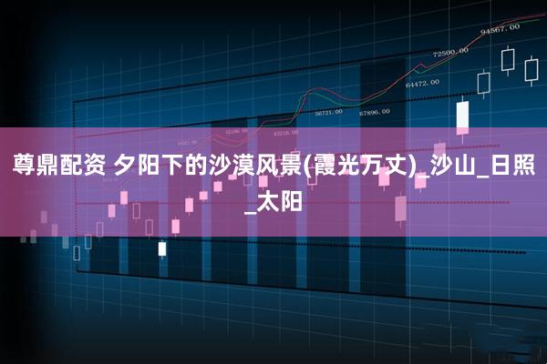 尊鼎配资 夕阳下的沙漠风景(霞光万丈)_沙山_日照_太阳
