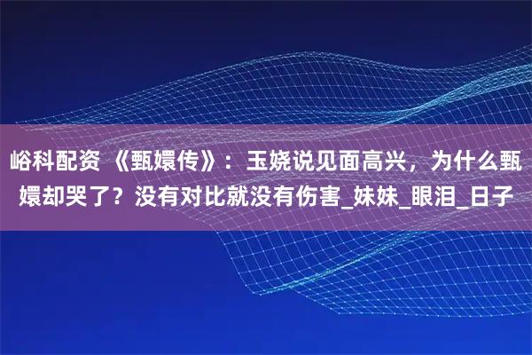 峪科配资 《甄嬛传》:玉娆说见面高兴,为什么甄嬛却哭了?没有对比就没有伤害_妹妹_眼泪_日子