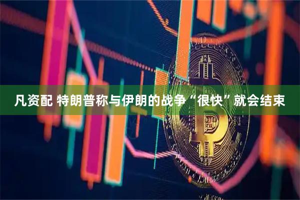 凡资配 特朗普称与伊朗的战争“很快”就会结束
