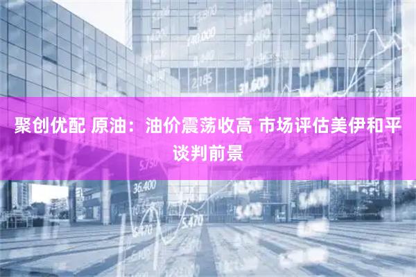 聚创优配 原油：油价震荡收高 市场评估美伊和平谈判前景