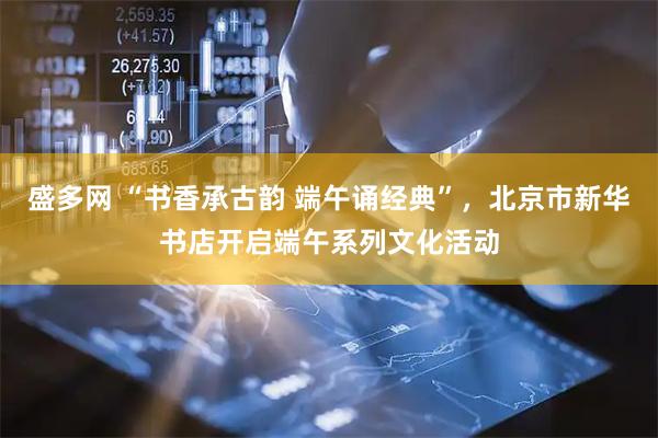 盛多网 “书香承古韵 端午诵经典”，北京市新华书店开启端午系列文化活动