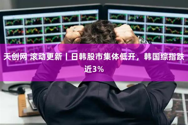 天创网 滚动更新丨日韩股市集体低开，韩国综指跌近3%