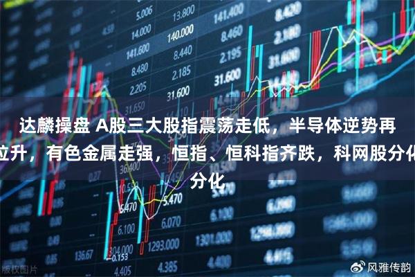 达麟操盘 A股三大股指震荡走低，半导体逆势再拉升，有色金属走强，恒指、恒科指齐跌，科网股分化