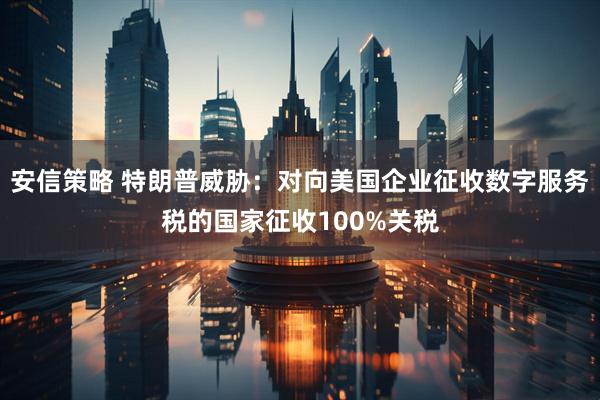 安信策略 特朗普威胁：对向美国企业征收数字服务税的国家征收100%关税
