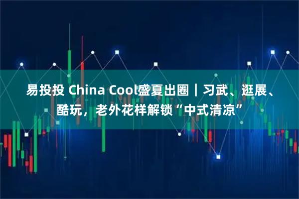 易投投 China Cool盛夏出圈|习武、逛展、酷玩,老外花样解锁“中式清凉”