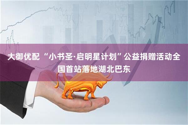 大御优配 “小书圣·启明星计划”公益捐赠活动全国首站落地湖北巴东