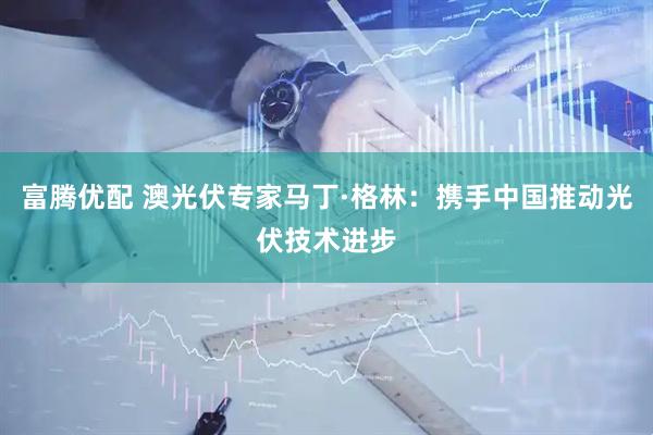 富腾优配 澳光伏专家马丁·格林：携手中国推动光伏技术进步